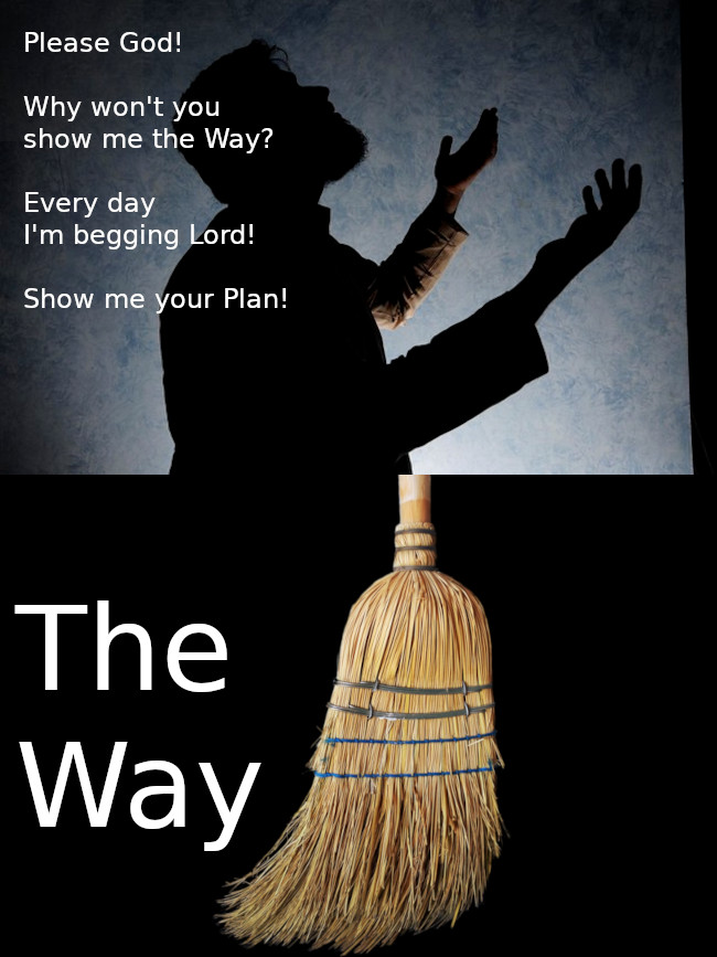 Back to memes!

I made this because it amazes me how often "The Way" is to clean up the clutter and little things that are bothering you. The Way is right in front of you... grab that broom!

Ahhhh, but you say you don't think you will enjoy sweeping? That is because you aren't trying to enjoy sweeping! Stop thinking about what other thing you might be doing. Stop thinking.

Be aware of the dirt on the floor. Enjoy it. Let it annoy you. Embrace moving it toward the door. Then be aware of the next obvious thing to do. Probably the trash. You'll see it; The Way.

#spirituality #memes #GodsPlan