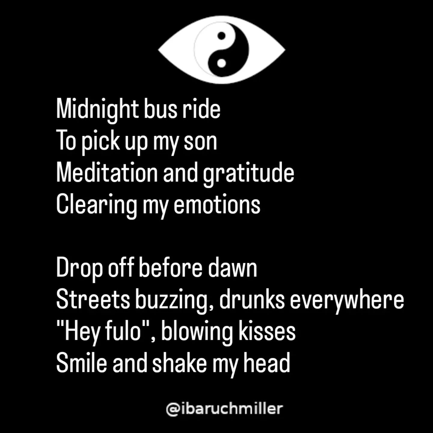 Midnight bus ride
To pick up my son
Meditation and gratitude
Clearing my emotions
Drop off before dawn
Streets buzzing, drunks everywhere
"Hey fulo", blowing kisses
Smile and shake my head
Cockroaches and crackheads
Walking is like hopscotch
Reeking of garbage
Assault on my senses
Searching for gratitude
Empathy for the sick
Even here there are birds
But above all, we're leaving
#poem #poetry #gratitude #crackhead
