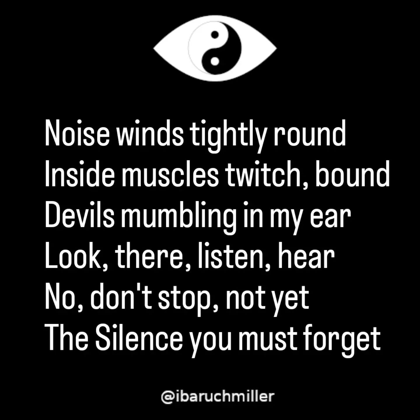 Noise winds tightly round
Inside muscles twitch, bound
Devils mumbling in my ear
Look, there, listen, hear
No, don't stop, not yet
The Silence you must forget
High on nattering and cawing
Like crows fighting and clawing
Why do I always seek it out?
This din I'd rather do without
Enough! I shout inside my mind
And in my breath, the Quiet find
#poem #poetry #silence #breathwork #innerpeace