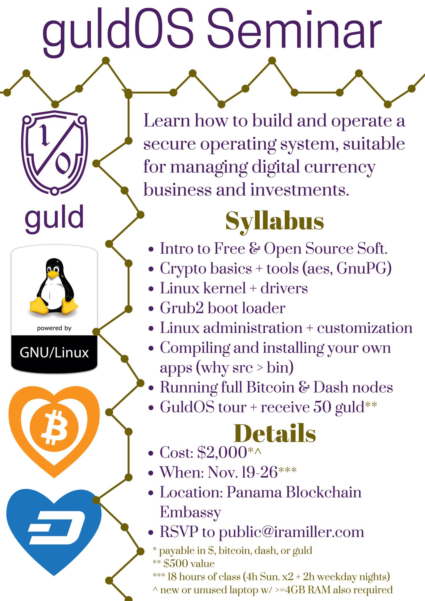 I'm teaching a week-long class starting Nov. 19, at the @[100063596801538:2048:PanamÃ¡ Blockchain Embassy]. At the end of the class, you'll have:

 + A secure computer, which you compiled and customized yourself, trusting no one.
 + PGP (encryption) keys paired with file sharing and your email.
 + Private backup/recovery system for all of your mail, wallets, files, etc..
 + full Bitcoin & @[1429008750694720:274:Dash] nodes
 + A prototype of the GuldOS decentralized filesystem
 + 50 guld (nominally worth $500)
 + reserve your guld network username

If you run a digital currency business, or invest significant funds in DC, this is the essential crash course in staying safe from theft, ransom-ware, and other hacks.